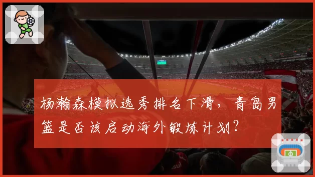 杨瀚森模拟选秀排名下滑，青岛男篮是否该启动海外锻炼计划？