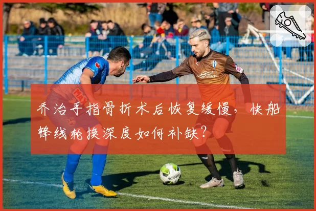 乔治手指骨折术后恢复缓慢，快船锋线轮换深度如何补缺？