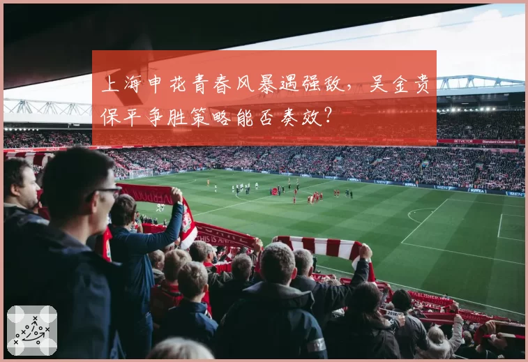 上海申花青春风暴遇强敌，吴金贵保平争胜策略能否奏效？