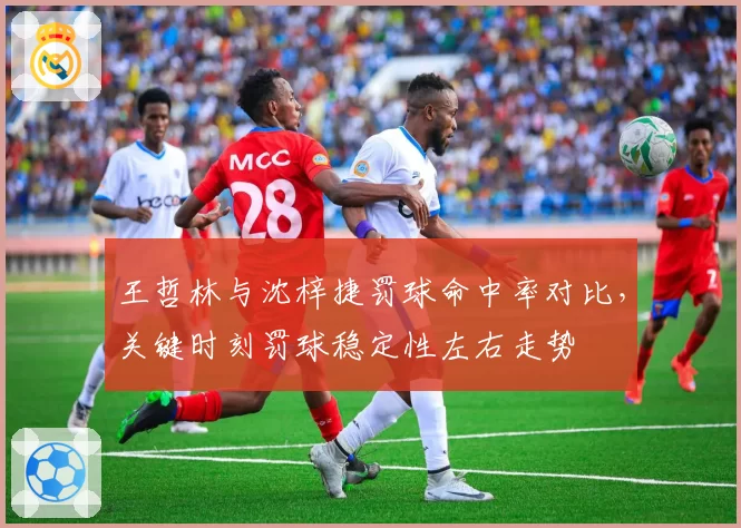王哲林与沈梓捷罚球命中率对比，关键时刻罚球稳定性左右走势