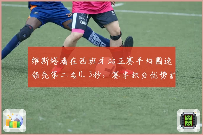 维斯塔潘在西班牙站正赛平均圈速领先第二名0.3秒，赛季积分优势扩大至41分
