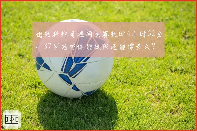 德约科维奇温网决赛耗时4小时32分，37岁老将体能极限还能撑多久？