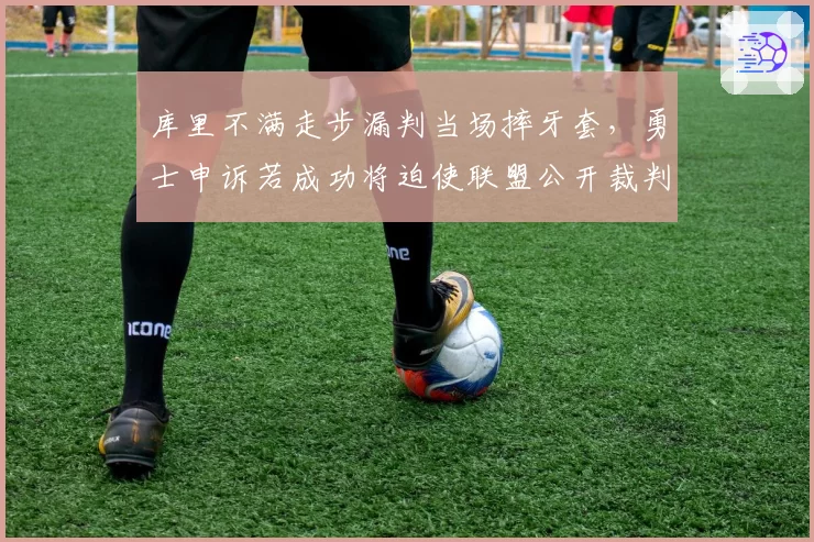 库里不满走步漏判当场摔牙套,勇士申诉若成功将迫使联盟公开裁判考核标准