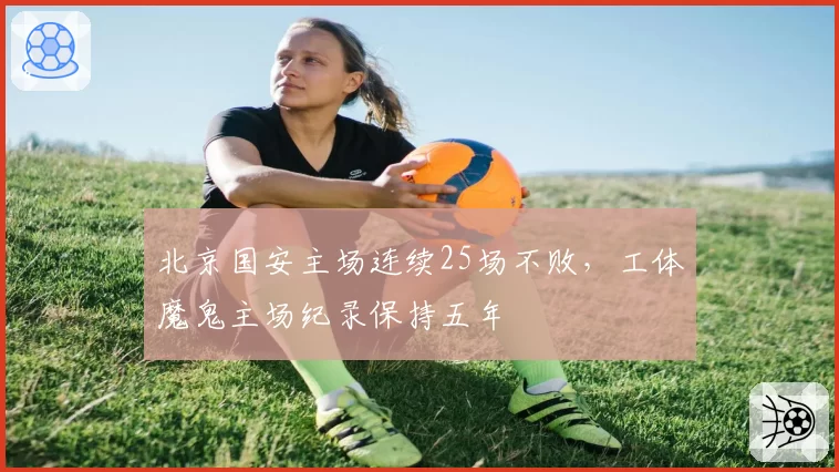 北京国安主场连续25场不败，工体魔鬼主场纪录保持五年