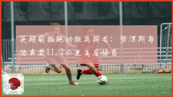 英超前插跑动距离排名:努涅斯每场奔袭11.2公里高居榜首