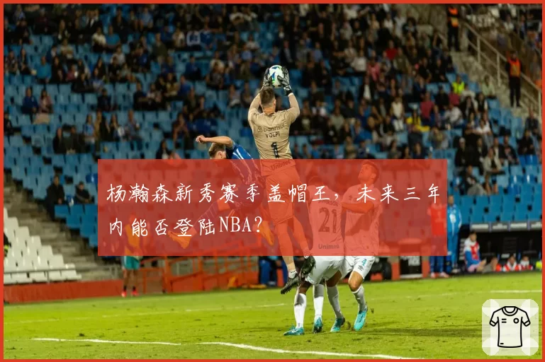 杨瀚森新秀赛季盖帽王，未来三年内能否登陆NBA？