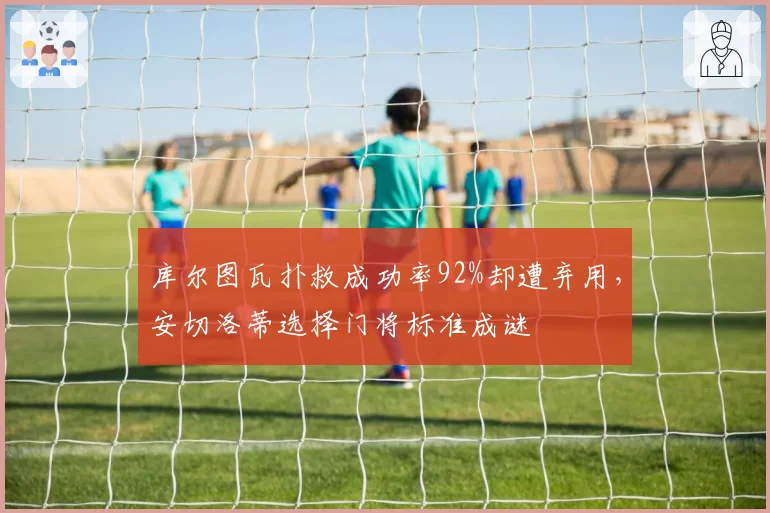 库尔图瓦扑救成功率92%却遭弃用,安切洛蒂选择门将标准成谜