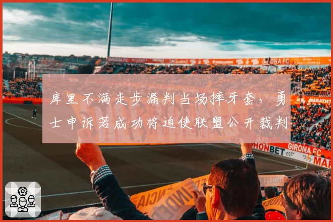 库里不满走步漏判当场摔牙套，勇士申诉若成功将迫使联盟公开裁判考核标准