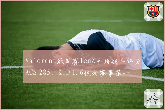 Valorant冠军赛TenZ平均战斗评分ACS 285，K_D 1.6位列赛事第一