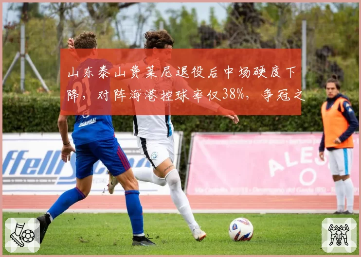 山东泰山费莱尼退役后中场硬度下降，对阵海港控球率仅38%，争冠之路需补强后腰？