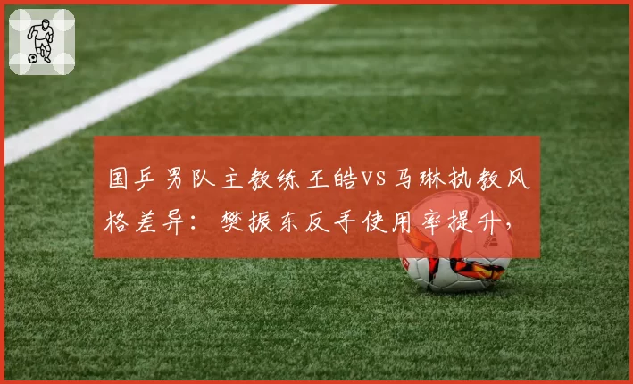 国乒男队主教练王皓vs马琳执教风格差异：樊振东反手使用率提升，王楚钦前三板强化