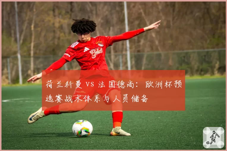 荷兰科曼 vs 法国德尚:欧洲杯预选赛战术体系与人员储备