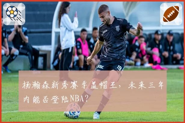 杨瀚森新秀赛季盖帽王，未来三年内能否登陆NBA？
