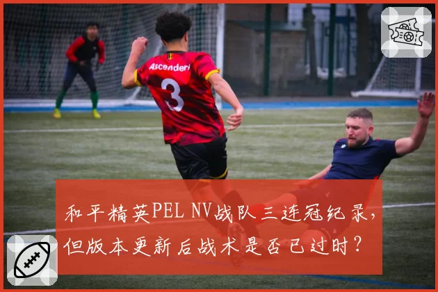 和平精英PEL NV战队三连冠纪录，但版本更新后战术是否已过时？