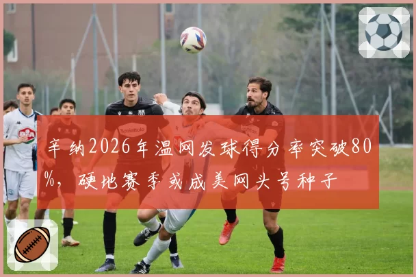 辛纳2026年温网发球得分率突破80%,硬地赛季或成美网头号种子