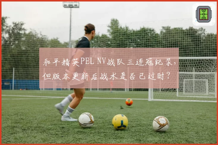 和平精英PEL NV战队三连冠纪录，但版本更新后战术是否已过时？
