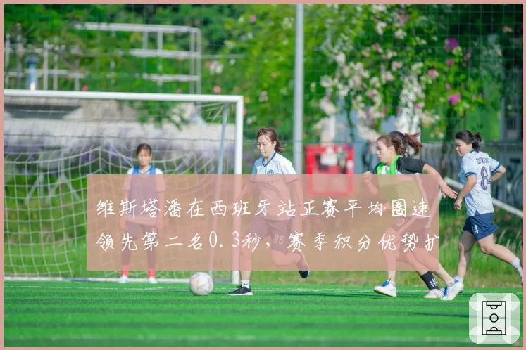 维斯塔潘在西班牙站正赛平均圈速领先第二名0.3秒，赛季积分优势扩大至41分