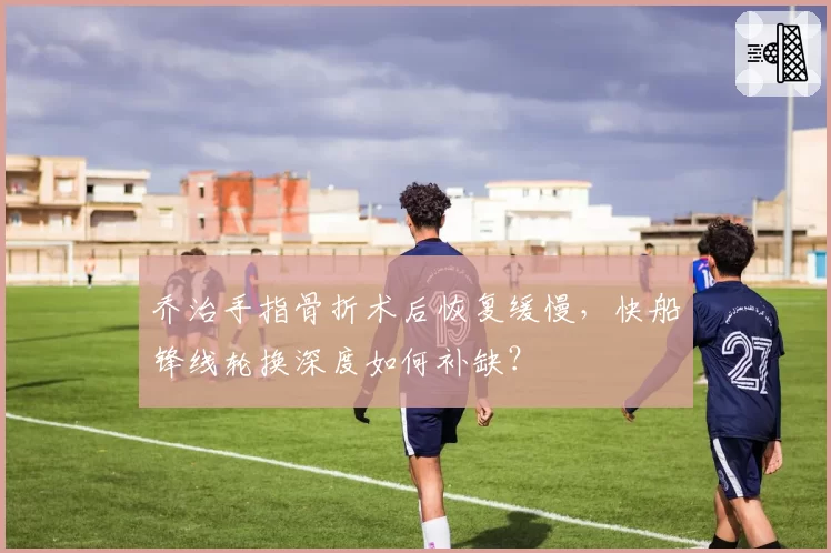 乔治手指骨折术后恢复缓慢，快船锋线轮换深度如何补缺？