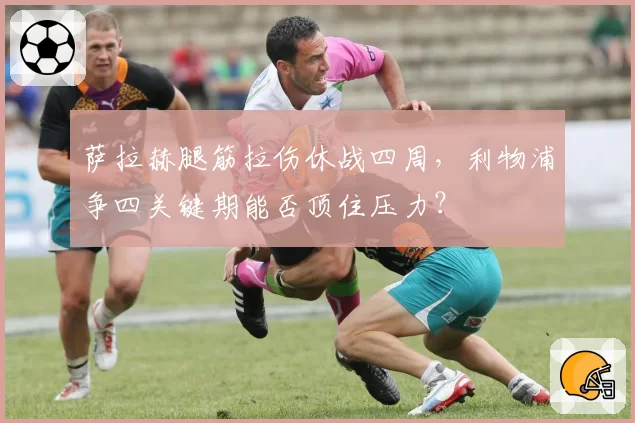 萨拉赫腿筋拉伤休战四周,利物浦争四关键期能否顶住压力?
