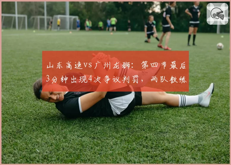 山东高速vs广州龙狮：第四节最后3分钟出现4次争议判罚，两队教练双双吃T