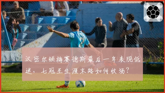 汉密尔顿梅赛德斯最后一年表现低迷，七冠王生涯末路如何收场？