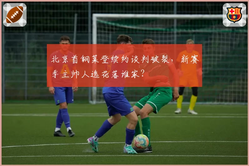 北京首钢莱登续约谈判破裂,新赛季主帅人选花落谁家?