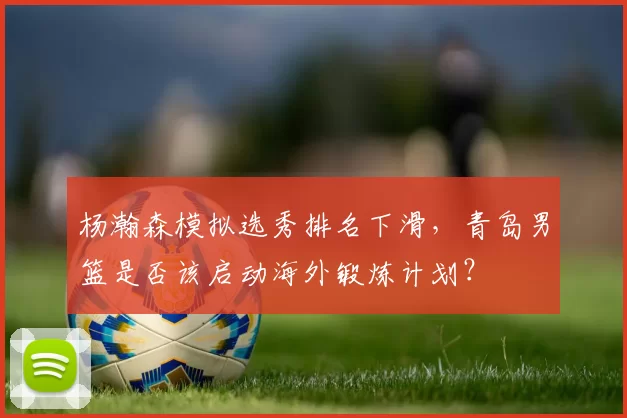 杨瀚森模拟选秀排名下滑，青岛男篮是否该启动海外锻炼计划？