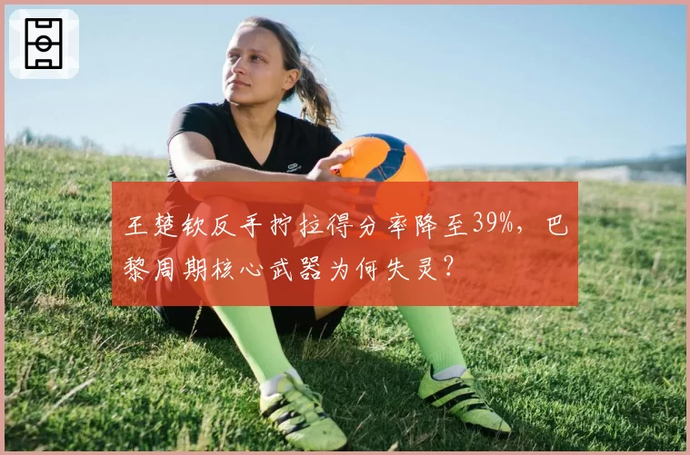 王楚钦反手拧拉得分率降至39%,巴黎周期核心武器为何失灵?
