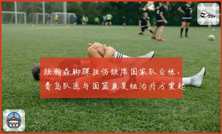 杨瀚森脚踝扭伤缺席国家队合练，青岛队医与国篮康复组治疗方案起冲突