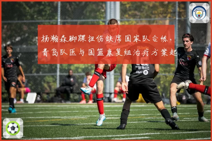 杨瀚森脚踝扭伤缺席国家队合练，青岛队医与国篮康复组治疗方案起冲突