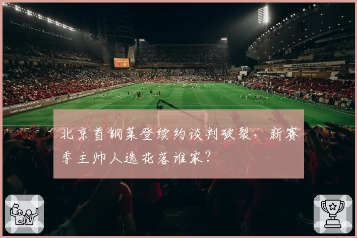北京首钢莱登续约谈判破裂，新赛季主帅人选花落谁家？