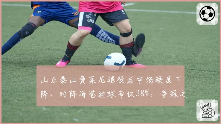 山东泰山费莱尼退役后中场硬度下降，对阵海港控球率仅38%，争冠之路需补强后腰？