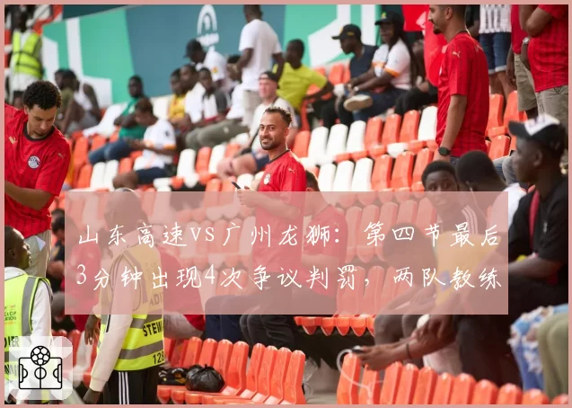 山东高速vs广州龙狮：第四节最后3分钟出现4次争议判罚，两队教练双双吃T