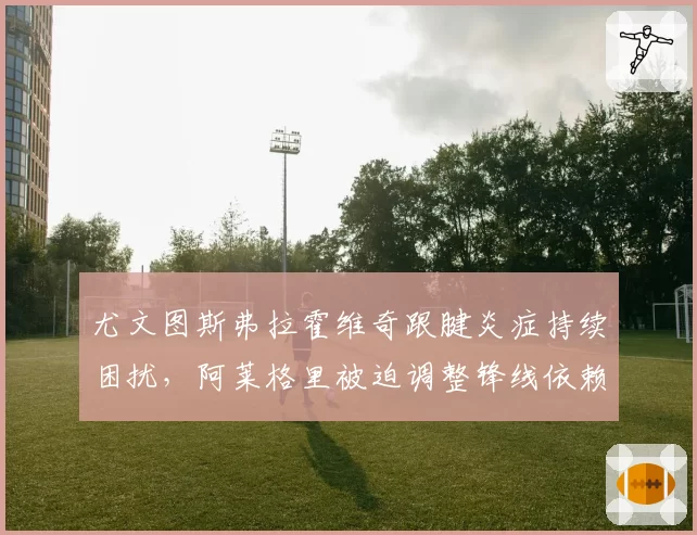 尤文图斯弗拉霍维奇跟腱炎症持续困扰，阿莱格里被迫调整锋线依赖战术