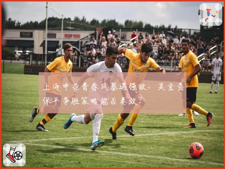 上海申花青春风暴遇强敌，吴金贵保平争胜策略能否奏效？