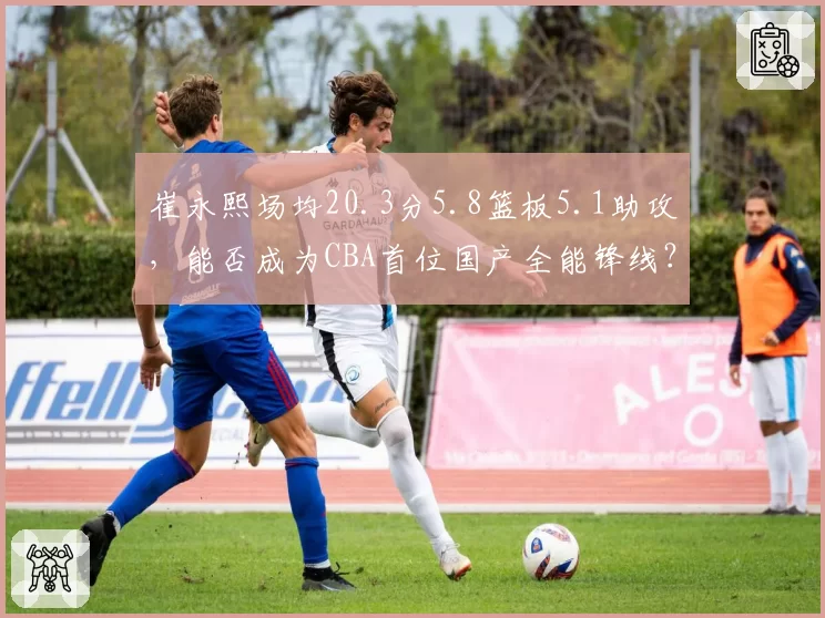 崔永熙场均20.3分5.8篮板5.1助攻，能否成为CBA首位国产全能锋线？
