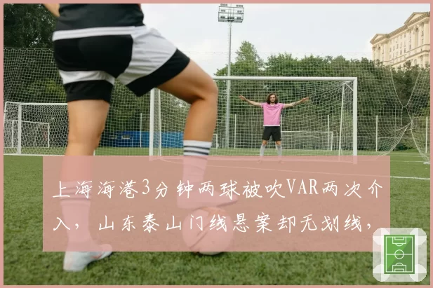上海海港3分钟两球被吹VAR两次介入，山东泰山门线悬案却无划线，中超半程裁判尺度冰火两重天